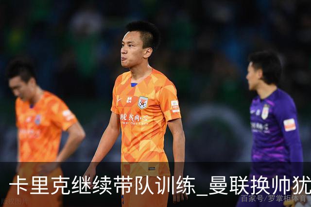 卡里克继续带队训练 曼联换帅犹豫因为钱的问题？