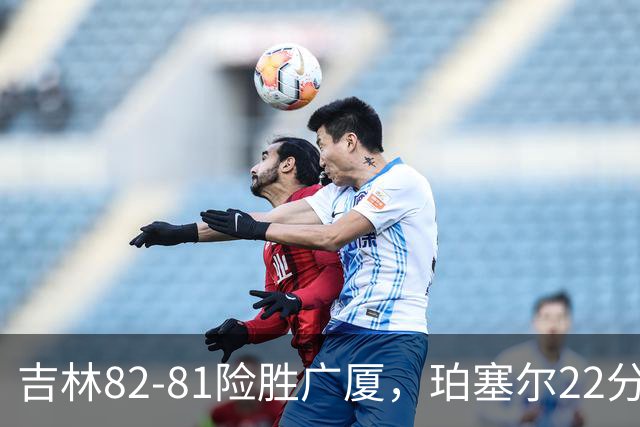 吉林82-81险胜广厦，珀塞尔22分，胡金秋19分，塔克22分失绝杀