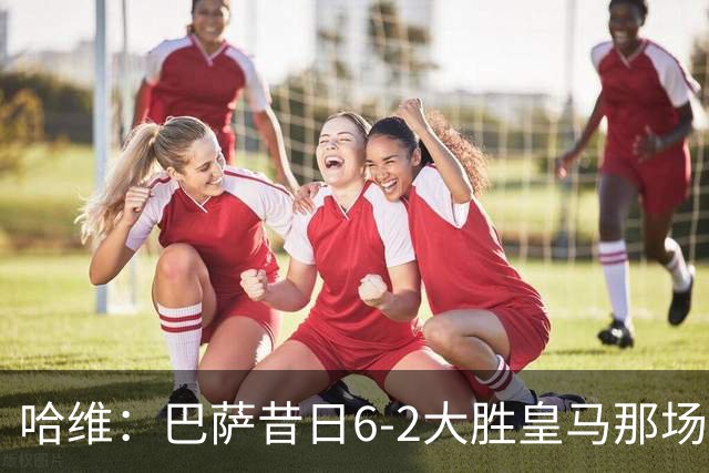 哈维：巴萨昔日6-2大胜皇马那场感觉太震撼了 5-0赢球也不可思议