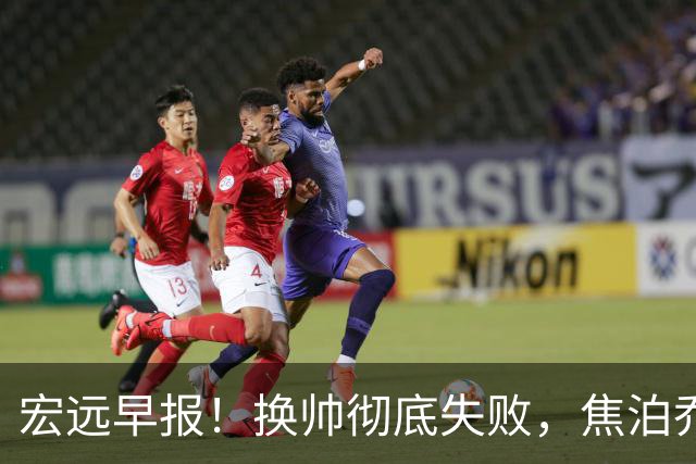 宏远早报！换帅彻底失败，焦泊乔伤情报告出炉，徐杰被弃用！