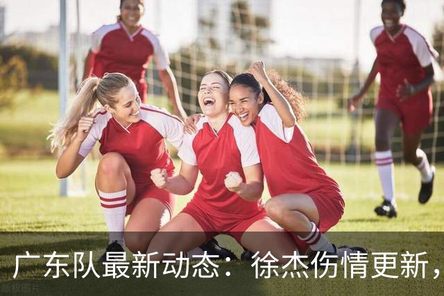 广东队最新动态：徐杰伤情更新，焦泊乔交易行情下滑，陈家政坚持加练提升