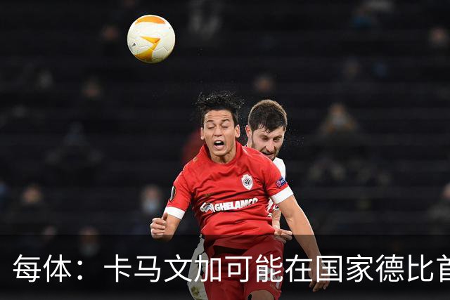 每体：卡马文加可能在国家德比首发，他的技术特点很适合限制巴萨