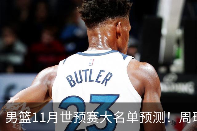 男篮11月世预赛大名单预测！周琦回归成定局，上海男篮或成大赢家，赵睿恐难取代廖三宁