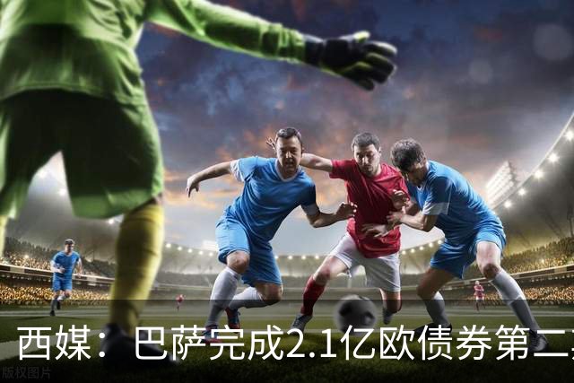 西媒：巴萨完成2.1亿欧债券第二期发行，获得1.05亿欧资金注入