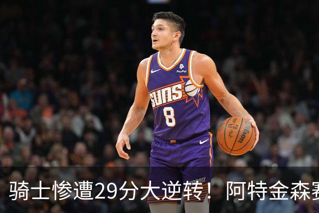骑士惨遭29分大逆转！阿特金森赛后那话一针见血，他同时摊牌了